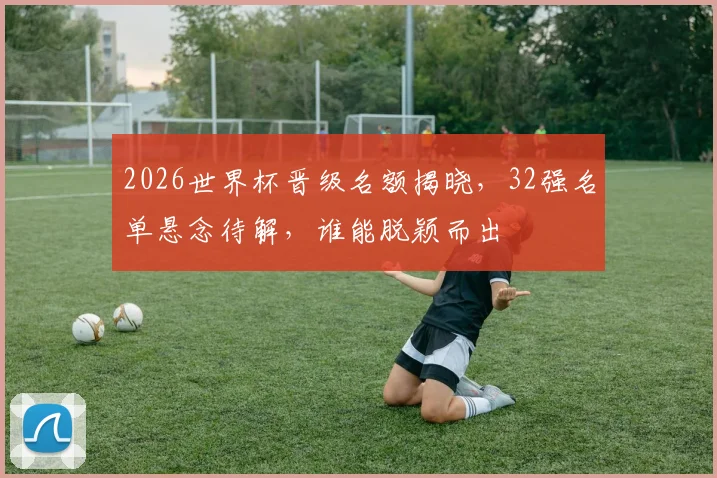 2026世界杯晋级名额揭晓，32强名单悬念待解，谁能脱颖而出