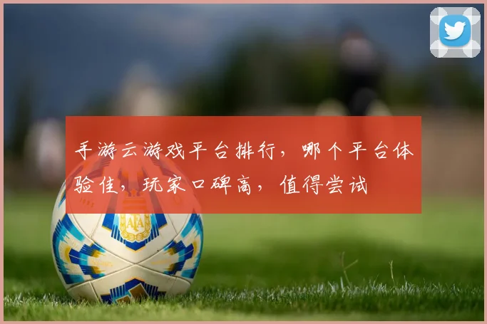 手游云游戏平台排行，哪个平台体验佳，玩家口碑高，值得尝试