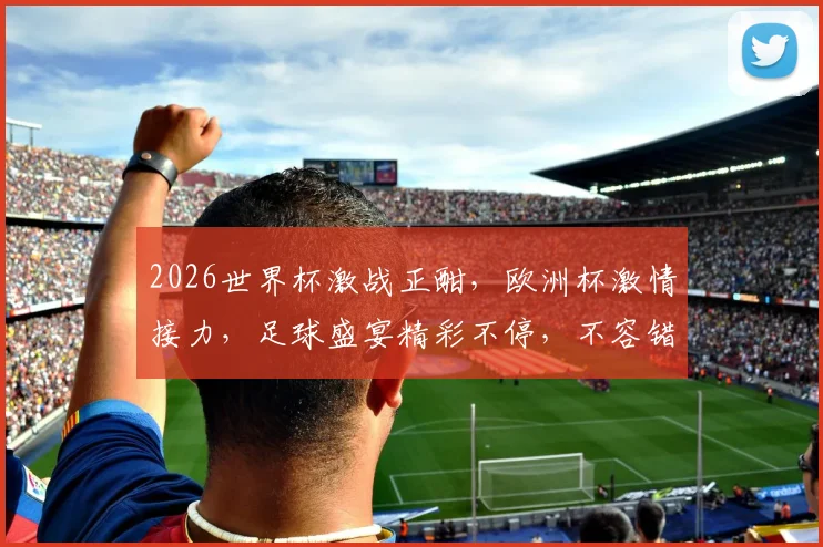 2026世界杯激战正酣，欧洲杯激情接力，足球盛宴精彩不停，不容错过
