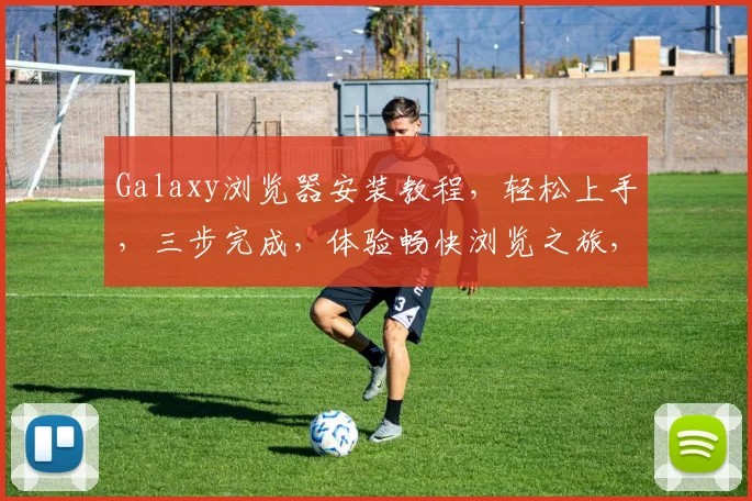 Galaxy浏览器安装教程，轻松上手，三步完成，体验畅快浏览之旅，不容错过