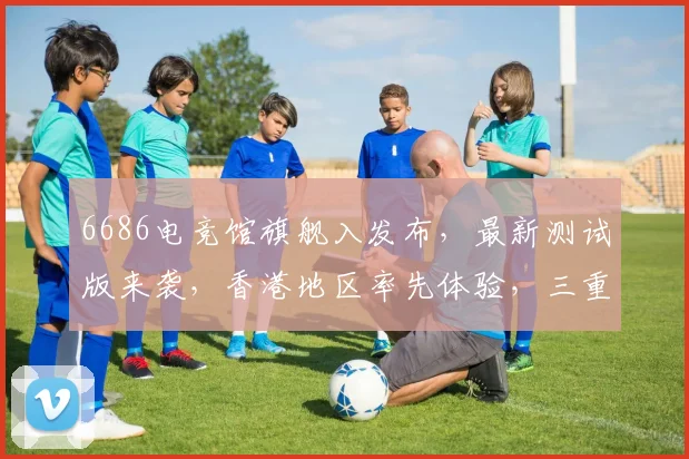 6686电竞馆旗舰入发布，最新测试版来袭，香港地区率先体验，三重福利惊喜不断，不容错过