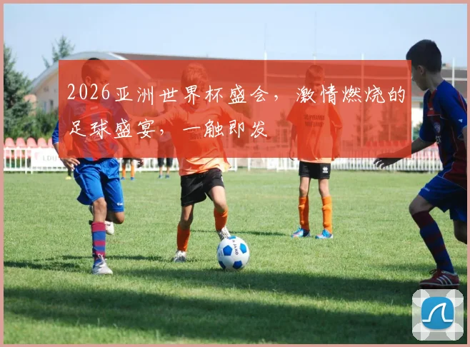 2026亚洲世界杯盛会，激情燃烧的足球盛宴，一触即发